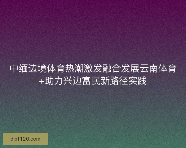 中缅边境体育热潮激发融合发展云南体育+助力兴边富民新路径实践