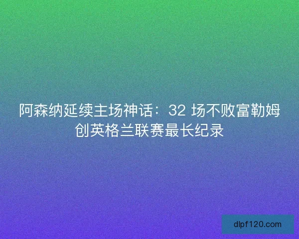 阿森纳延续主场神话：32 场不败富勒姆创英格兰联赛最长纪录