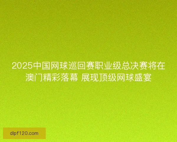 2025中国网球巡回赛职业级总决赛将在澳门精彩落幕 展现顶级网球盛宴