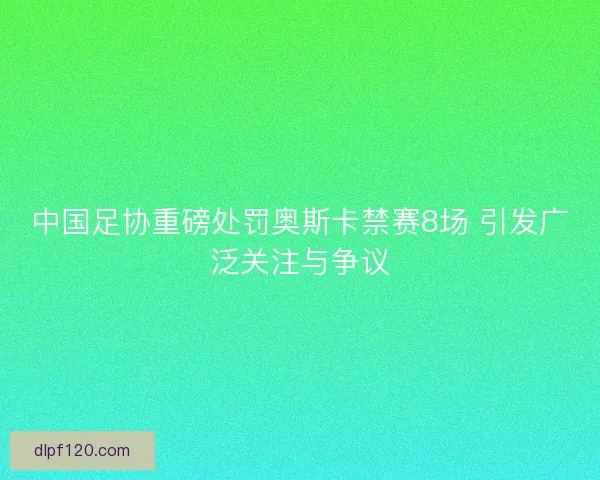 中国足协重磅处罚奥斯卡禁赛8场 引发广泛关注与争议