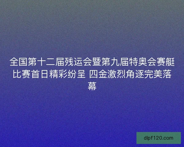 全国第十二届残运会暨第九届特奥会赛艇比赛首日精彩纷呈 四金激烈角逐完美落幕