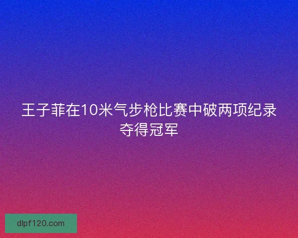 王子菲在10米气步枪比赛中破两项纪录夺得冠军