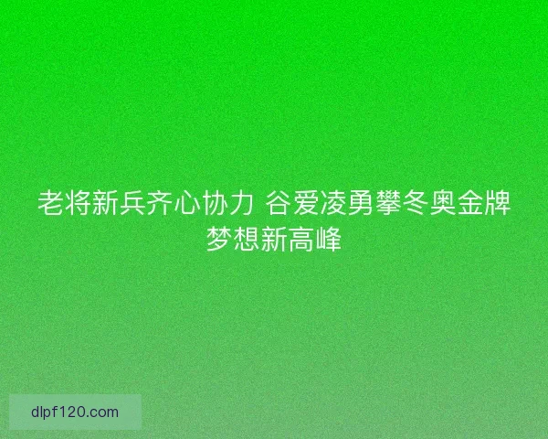 老将新兵齐心协力 谷爱凌勇攀冬奥金牌梦想新高峰