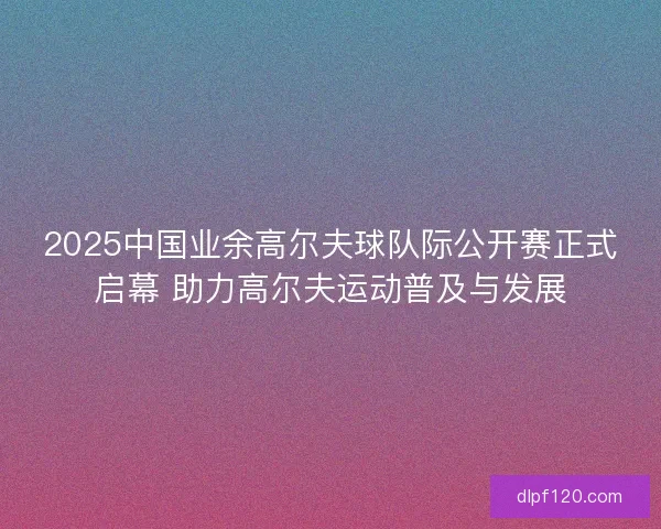 2025中国业余高尔夫球队际公开赛正式启幕 助力高尔夫运动普及与发展