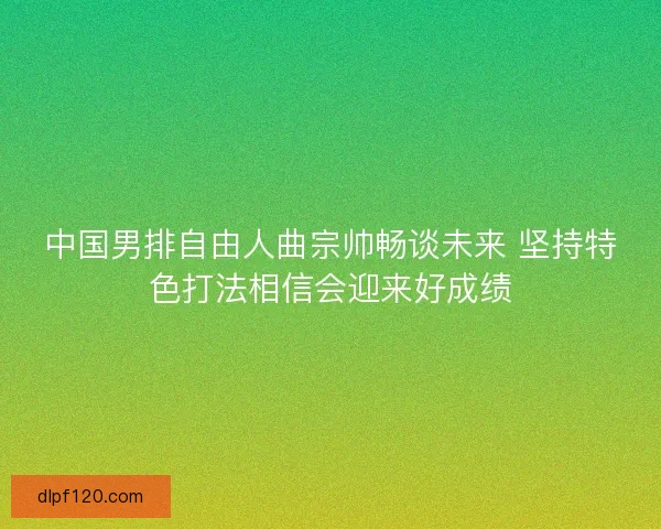 中国男排自由人曲宗帅畅谈未来 坚持特色打法相信会迎来好成绩