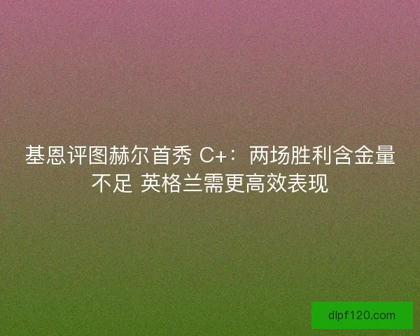 基恩评图赫尔首秀 C+：两场胜利含金量不足 英格兰需更高效表现