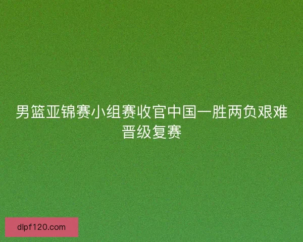 男篮亚锦赛小组赛收官中国一胜两负艰难晋级复赛