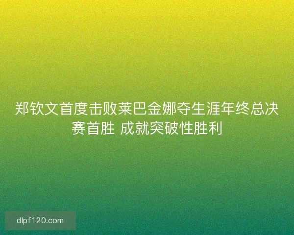 郑钦文首度击败莱巴金娜夺生涯年终总决赛首胜 成就突破性胜利