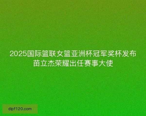 2025国际篮联女篮亚洲杯冠军奖杯发布苗立杰荣耀出任赛事大使