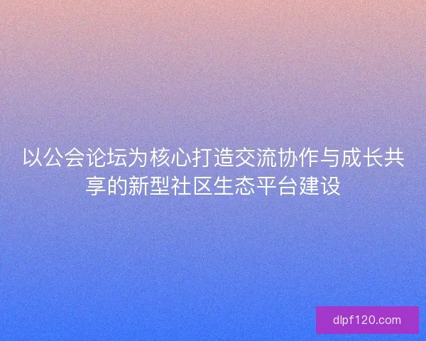 以公会论坛为核心打造交流协作与成长共享的新型社区生态平台建设