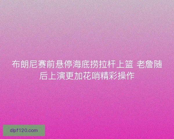 布朗尼赛前悬停海底捞拉杆上篮 老詹随后上演更加花哨精彩操作