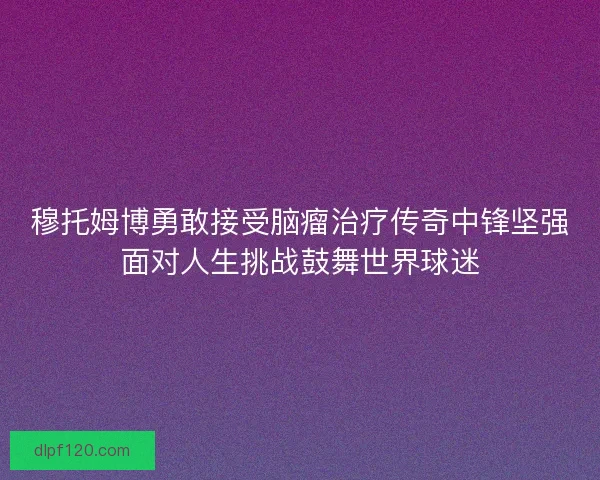 穆托姆博勇敢接受脑瘤治疗传奇中锋坚强面对人生挑战鼓舞世界球迷
