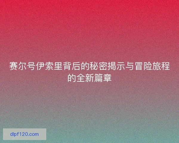 赛尔号伊索里背后的秘密揭示与冒险旅程的全新篇章