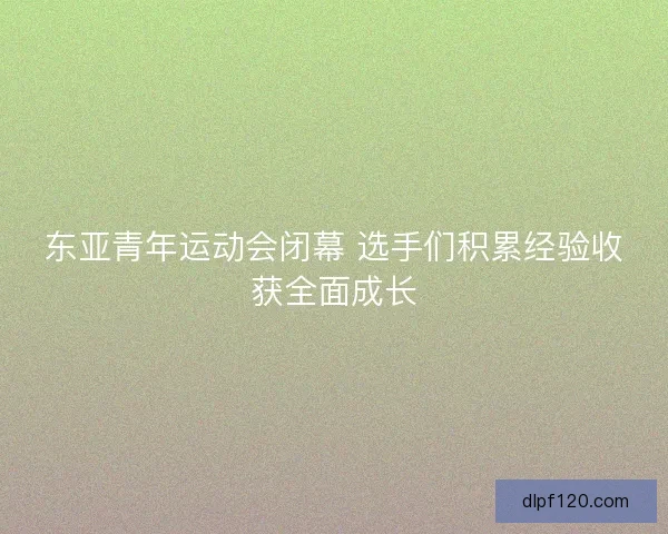 东亚青年运动会闭幕 选手们积累经验收获全面成长
