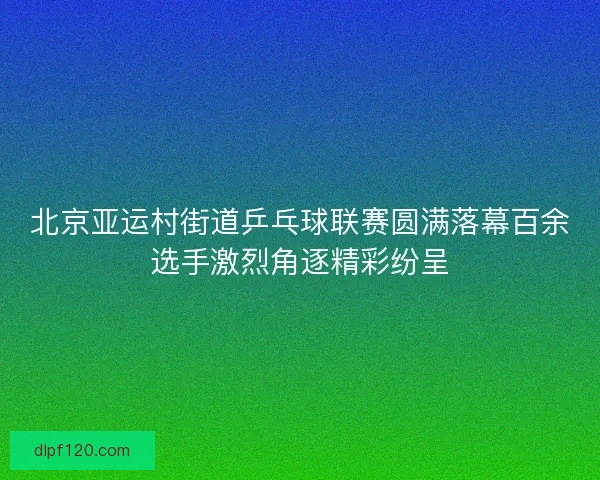 北京亚运村街道乒乓球联赛圆满落幕百余选手激烈角逐精彩纷呈