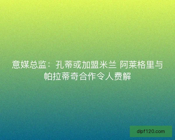 意媒总监：孔蒂或加盟米兰 阿莱格里与帕拉蒂奇合作令人费解