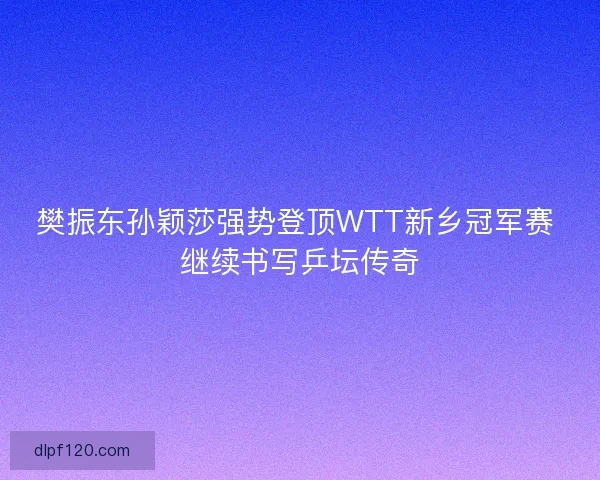 樊振东孙颖莎强势登顶WTT新乡冠军赛 继续书写乒坛传奇