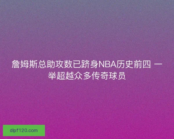 詹姆斯总助攻数已跻身NBA历史前四 一举超越众多传奇球员