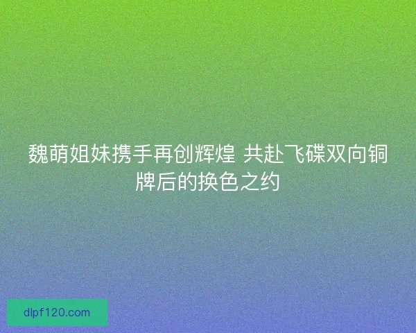 魏萌姐妹携手再创辉煌 共赴飞碟双向铜牌后的换色之约