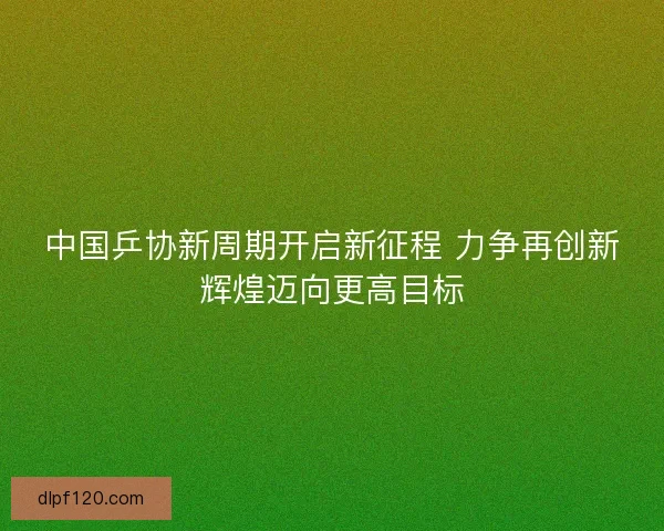 中国乒协新周期开启新征程 力争再创新辉煌迈向更高目标