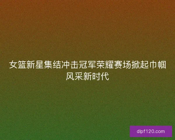 女篮新星集结冲击冠军荣耀赛场掀起巾帼风采新时代