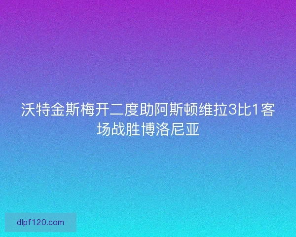 沃特金斯梅开二度助阿斯顿维拉3比1客场战胜博洛尼亚