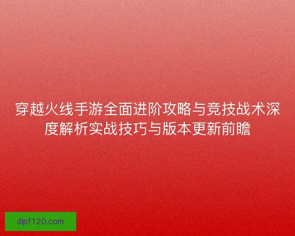 穿越火线手游全面进阶攻略与竞技战术深度解析实战技巧与版本更新前瞻