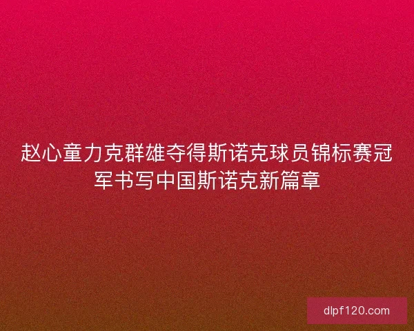 赵心童力克群雄夺得斯诺克球员锦标赛冠军书写中国斯诺克新篇章