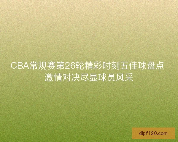 CBA常规赛第26轮精彩时刻五佳球盘点 激情对决尽显球员风采