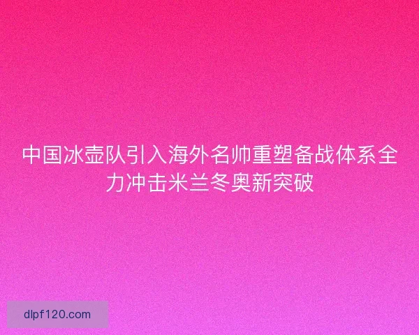 中国冰壶队引入海外名帅重塑备战体系全力冲击米兰冬奥新突破