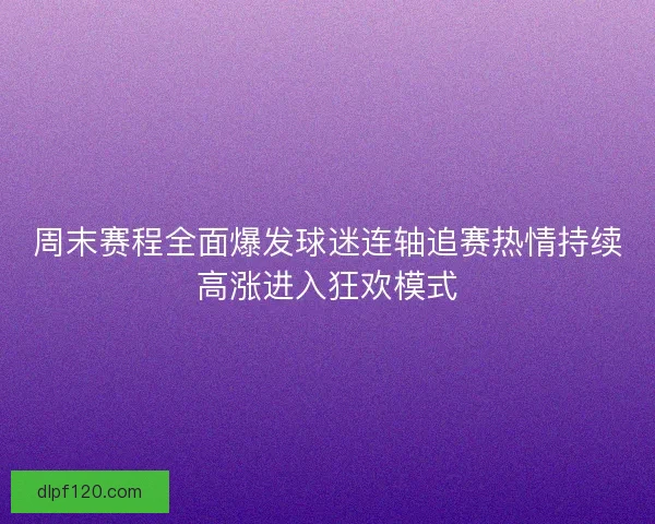 周末赛程全面爆发球迷连轴追赛热情持续高涨进入狂欢模式
