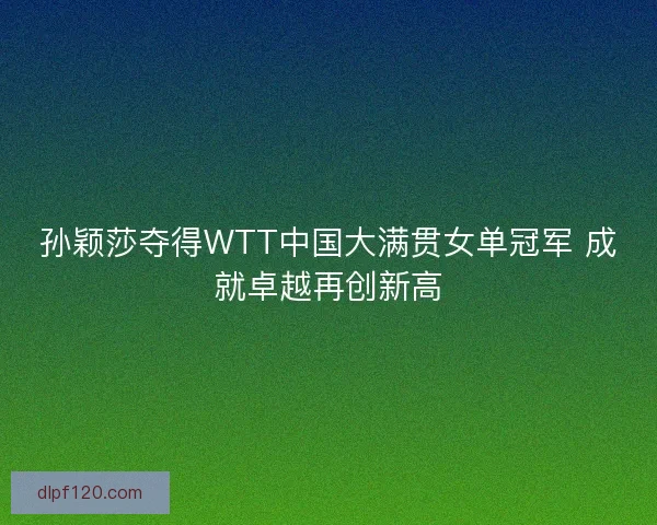 孙颖莎夺得WTT中国大满贯女单冠军 成就卓越再创新高