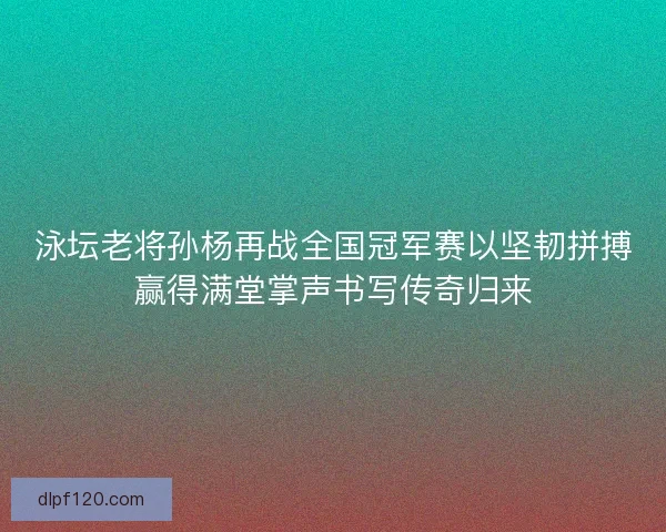 泳坛老将孙杨再战全国冠军赛以坚韧拼搏赢得满堂掌声书写传奇归来