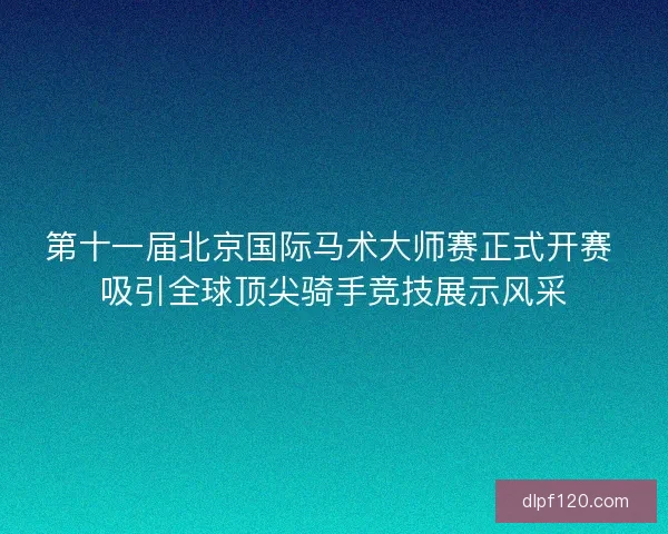 第十一届北京国际马术大师赛正式开赛 吸引全球顶尖骑手竞技展示风采