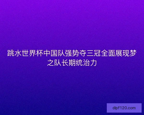 跳水世界杯中国队强势夺三冠全面展现梦之队长期统治力