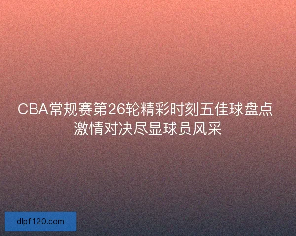 CBA常规赛第26轮精彩时刻五佳球盘点 激情对决尽显球员风采