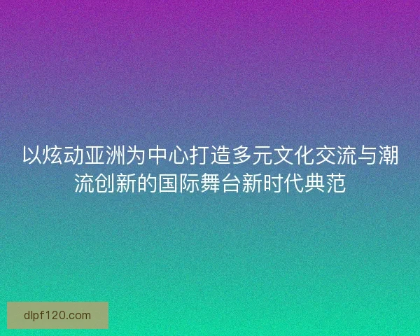 以炫动亚洲为中心打造多元文化交流与潮流创新的国际舞台新时代典范
