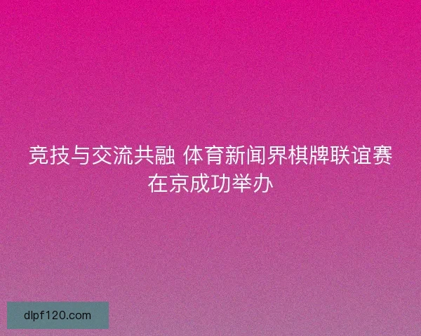 竞技与交流共融 体育新闻界棋牌联谊赛在京成功举办
