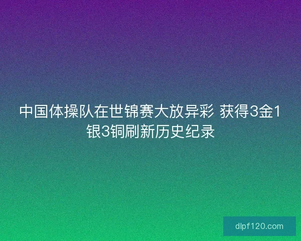中国体操队在世锦赛大放异彩 获得3金1银3铜刷新历史纪录