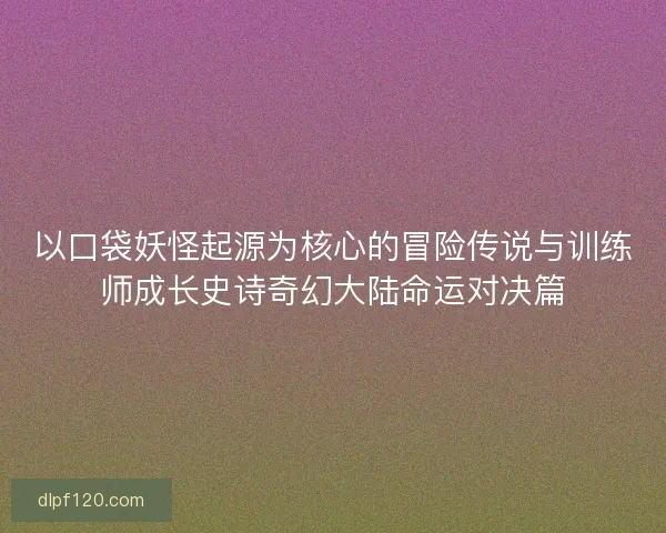 以口袋妖怪起源为核心的冒险传说与训练师成长史诗奇幻大陆命运对决篇 以口袋妖怪起源为核心的冒险传说与训练师成长史诗奇幻大陆命运对决篇