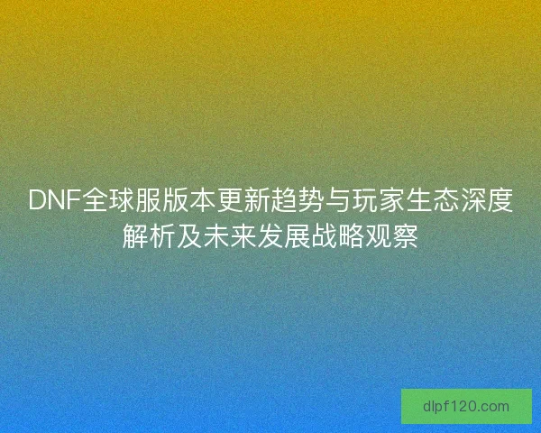 DNF全球服版本更新趋势与玩家生态深度解析及未来发展战略观察