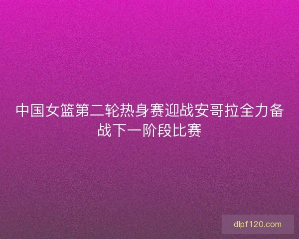 中国女篮第二轮热身赛迎战安哥拉全力备战下一阶段比赛