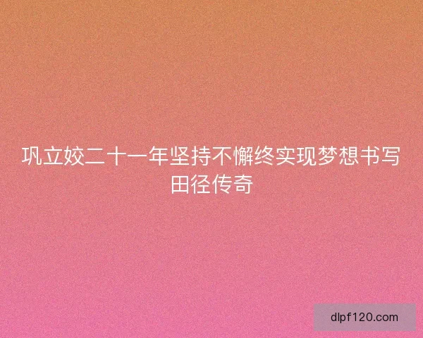 巩立姣二十一年坚持不懈终实现梦想书写田径传奇