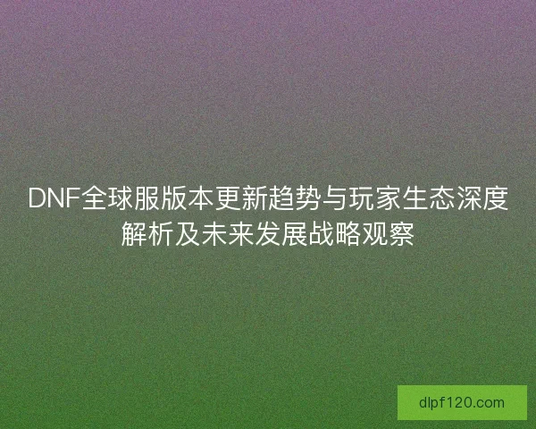 DNF全球服版本更新趋势与玩家生态深度解析及未来发展战略观察