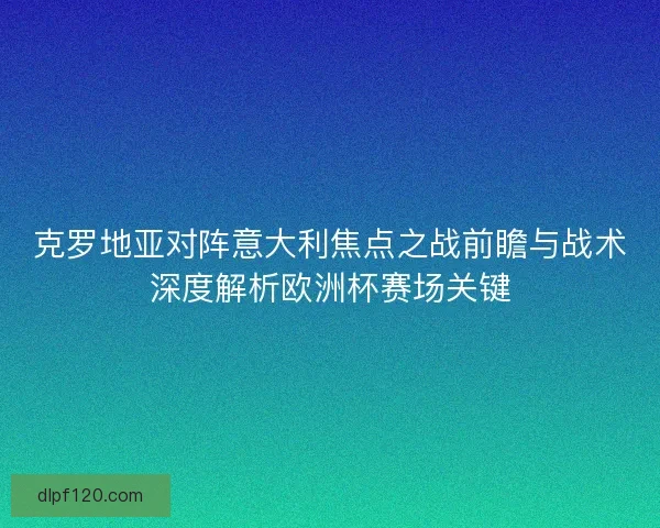 克罗地亚对阵意大利焦点之战前瞻与战术深度解析欧洲杯赛场关键