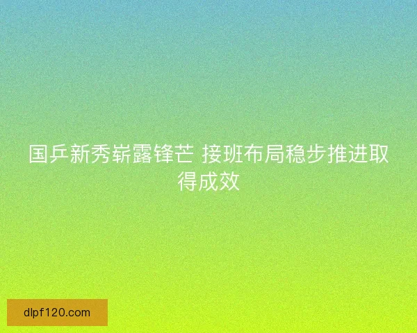 国乒新秀崭露锋芒 接班布局稳步推进取得成效 国乒新秀崭露锋芒 接班布局稳步推进取得成效