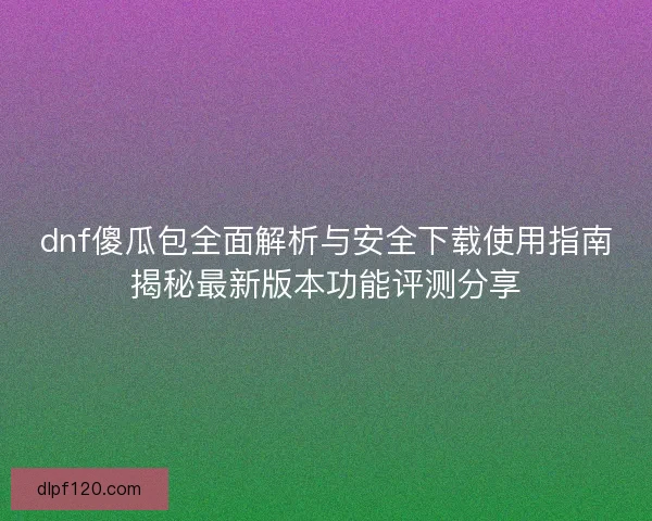dnf傻瓜包全面解析与安全下载使用指南揭秘最新版本功能评测分享