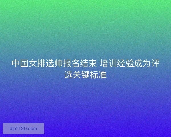 中国女排选帅报名结束 培训经验成为评选关键标准
