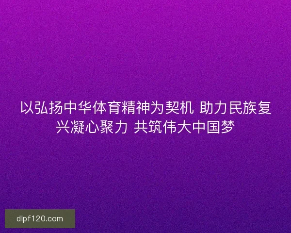 以弘扬中华体育精神为契机 助力民族复兴凝心聚力 共筑伟大中国梦