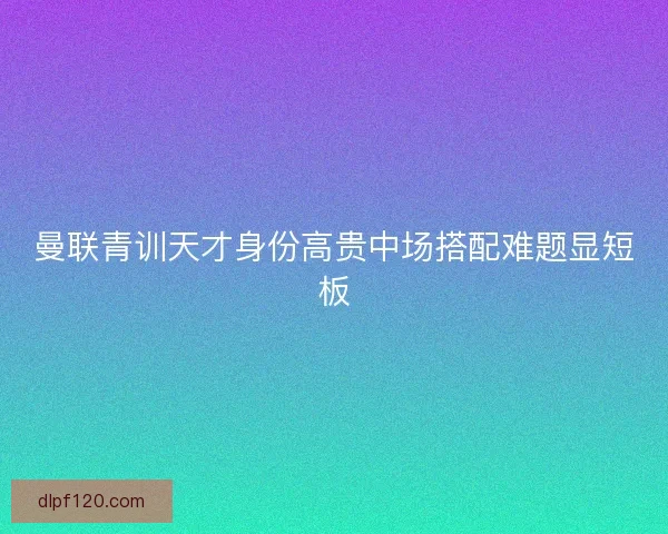 曼联青训天才身份高贵中场搭配难题显短板